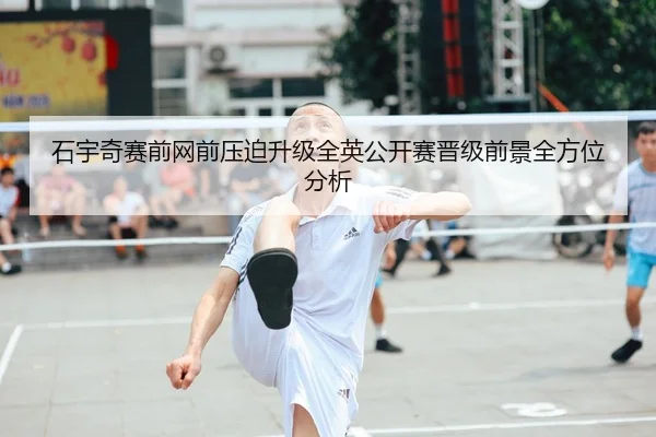 石宇奇赛前网前压迫升级全英公开赛晋级前景全方位分析